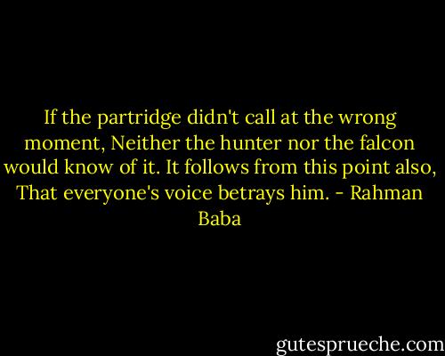 If the partridge didn't call at the wrong moment, Neither the hunter nor the falcon would know of it. It follows from this point also, That everyone's voice betrays him. - Rahman Baba