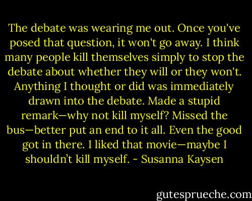 The debate was wearing me out. Once you've posed that question, it won't go away. I think many people kill themselves simply to stop the debate about whether they will or they won't. Anything I thought or did was immediately drawn into the debate. Made a stupid remark—why not kill myself? Missed the bus—better put an end to it all. Even the good got in there. I liked that movie—maybe I shouldn’t kill myself. - Susanna Kaysen