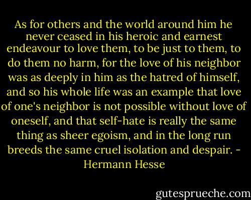 As for others and the world around him he never ceased in his heroic and earnest endeavour to love them, to be just to them, to do them no harm, for the love of his neighbor was as deeply in him as the hatred of himself, and so his whole life was an example that love of one's neighbor is not possible without love of oneself, and that self-hate is really the same thing as sheer egoism, and in the long run breeds the same cruel isolation and despair. - Hermann Hesse