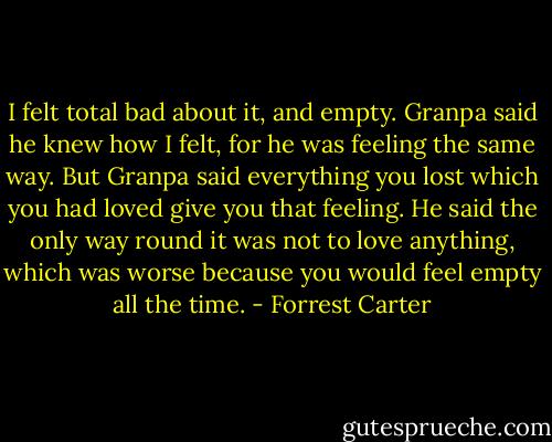 I felt total bad about it, and empty. Granpa said he knew how I felt, for he was feeling the same way. But Granpa said everything you lost which you had loved give you that feeling. He said the only way round it was not to love anything, which was worse because you would feel empty all the time. - Forrest Carter