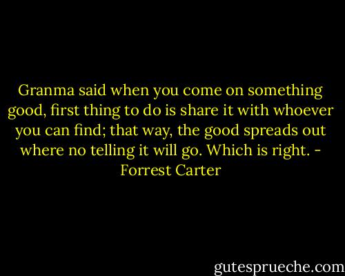 Granma said when you come on something good, first thing to do is share it with whoever you can find; that way, the good spreads out where no telling it will go. Which is right. - Forrest Carter