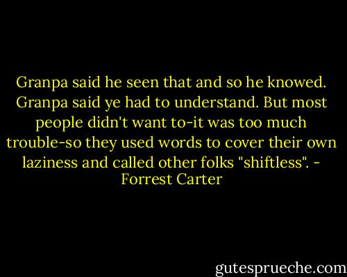 Granpa said he seen that and so he knowed. Granpa said ye had to understand. But most people didn't want to-it was too much trouble-so they used words to cover their own laziness and called other folks "shiftless". - Forrest Carter