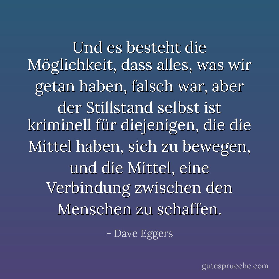 Und es besteht die Möglichkeit, dass alles, was wir getan haben, falsch war, aber der Stillstand selbst ist kriminell für diejenigen, die die Mittel haben, sich zu bewegen, und die Mittel, eine Verbindung zwischen den Menschen zu schaffen. - Dave Eggers<