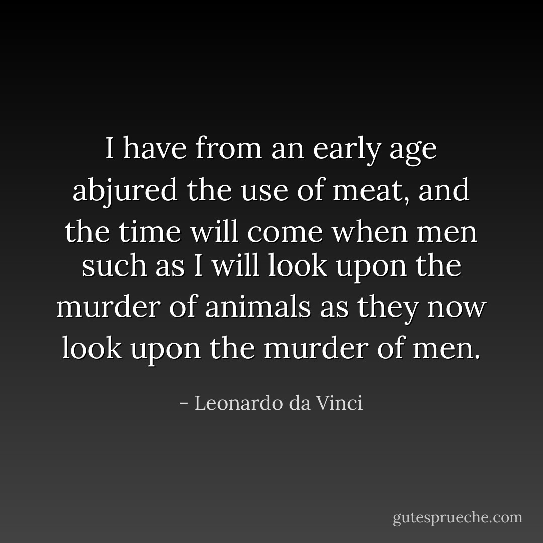 I have from an early age abjured the use of meat, and the time will come when men such as I will look upon the murder of animals as they now look upon the murder of men. - Leonardo da Vinci