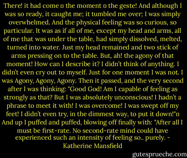 There! it had come ― the moment ― the geste! And although I was so ready, it caught me; it tumbled me over; I was simply overwhelmed. And the physical feeling was so curious, so particular. It was as if all of me, except my head and arms, all of me that was under the table, had simply dissolved, melted, turned into water. Just my head remained and two stick of arms pressing on to the table. But, ah! the agony of that moment! How can I describe it? I didn’t think of anything. I didn’t even cry out to myself. Just for one moment I was not. I was Agony, Agony, Agony.<br />Then it passed, and the very second after I was thinking: "Good God! Am I capable of feeling as strongly as that? But I was absolutely unconscious! I hadn’t a phrase to meet it with! I was overcome! I was swept off my feet! I didn’t even try, in the dimmest way, to put it down!"	<br />And up I puffed and puffed, blowing off finally with: "After all I must be first-rate. No second-rate mind could have experienced such an intensity of feeling so.. purely. - Katherine Mansfield