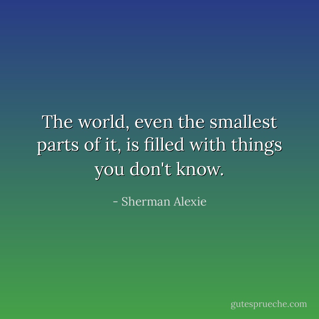 The world, even the smallest parts of it, is filled with things you don't know. - Sherman Alexie