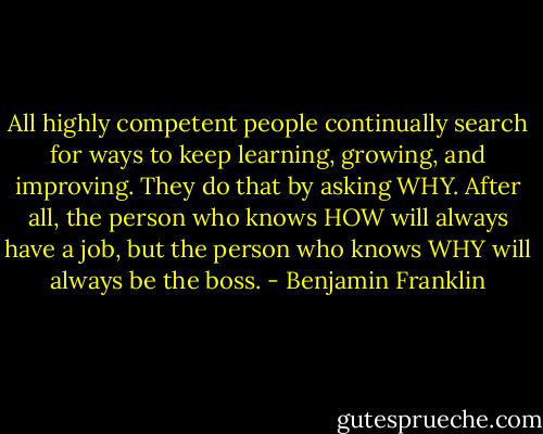 All highly competent people continually search for ways to keep learning, growing, and improving. They do that by asking WHY. After all, the person who knows HOW will always have a job, but the person who knows WHY will always be the boss. - Benjamin Franklin