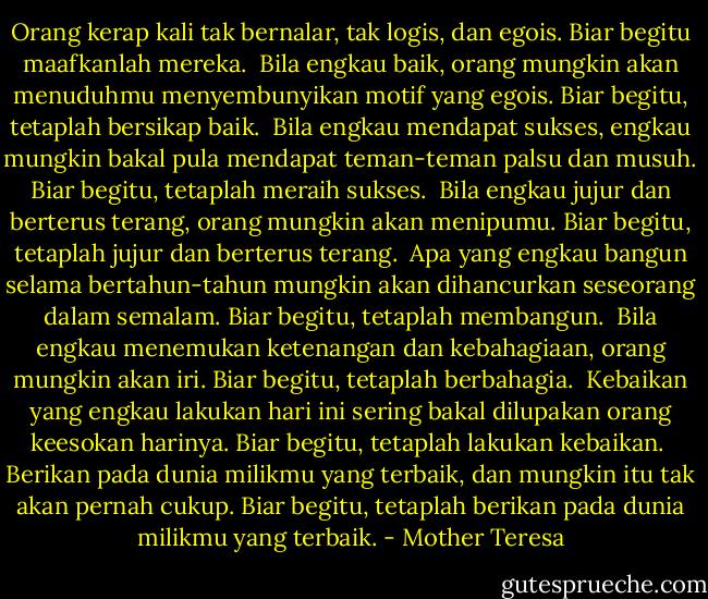 Orang kerap kali tak bernalar, tak logis, dan egois. Biar begitu maafkanlah mereka.<br /><br />Bila engkau baik, orang mungkin akan menuduhmu menyembunyikan motif yang egois. Biar begitu, tetaplah bersikap baik.<br /><br />Bila engkau mendapat sukses, engkau mungkin bakal pula mendapat teman-teman palsu dan musuh. Biar begitu, tetaplah meraih sukses.<br /><br />Bila engkau jujur dan berterus terang, orang mungkin akan menipumu. Biar begitu, tetaplah jujur dan berterus terang.<br /><br />Apa yang engkau bangun selama bertahun-tahun mungkin akan dihancurkan seseorang dalam semalam. Biar begitu, tetaplah membangun.<br /><br />Bila engkau menemukan ketenangan dan kebahagiaan, orang mungkin akan iri. Biar begitu, tetaplah berbahagia.<br /><br />Kebaikan yang engkau lakukan hari ini sering bakal dilupakan orang keesokan harinya. Biar begitu, tetaplah lakukan kebaikan.<br /><br />Berikan pada dunia milikmu yang terbaik, dan mungkin itu tak akan pernah cukup. Biar begitu, tetaplah berikan pada dunia milikmu yang terbaik. - Mother Teresa
