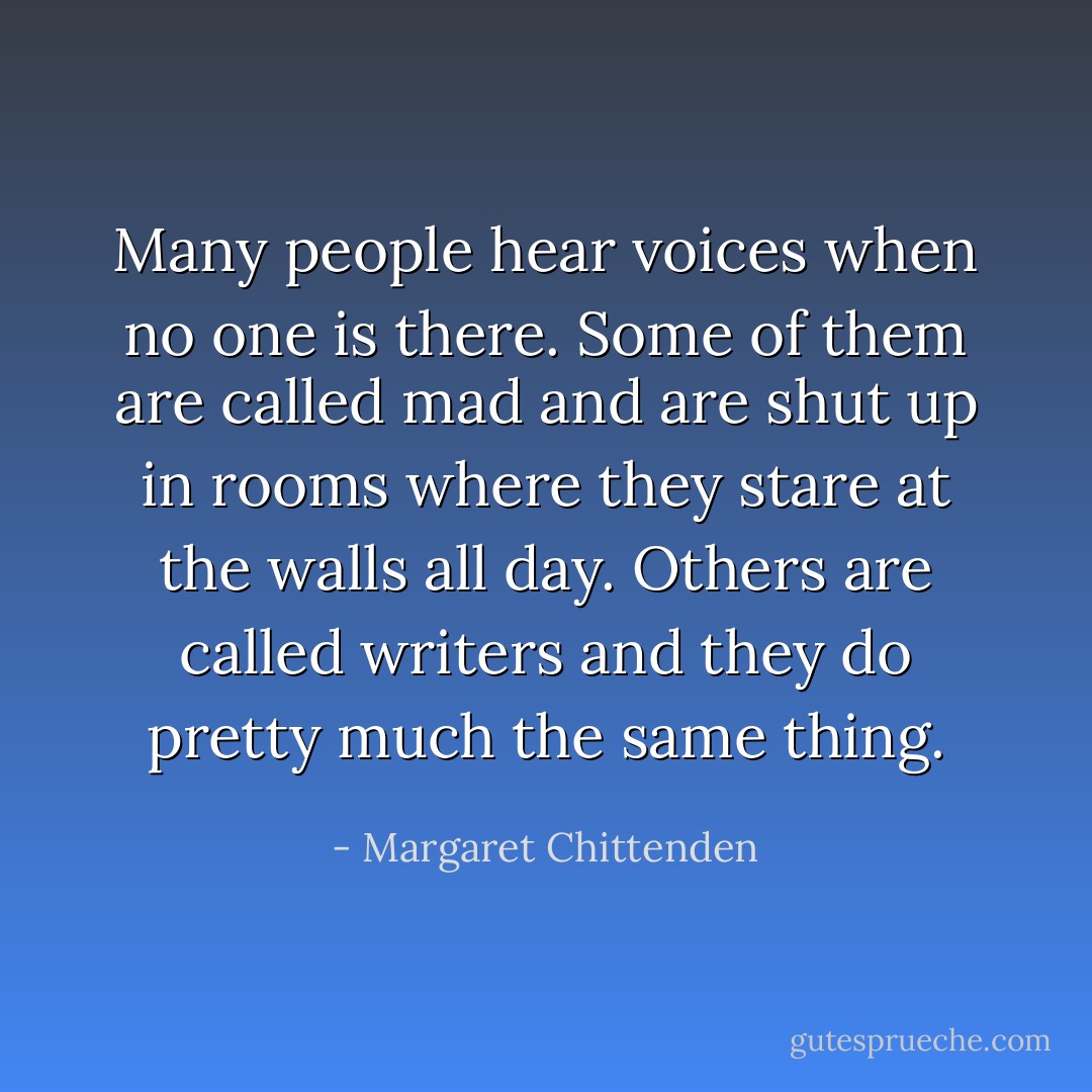 Many people hear voices when no one is there. Some of them are called mad and are shut up in rooms where they stare at the walls all day. Others are called writers and they do pretty much the same thing. - Margaret Chittenden