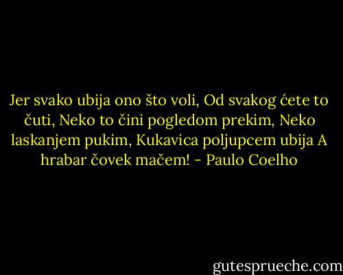Jer svako ubija ono što voli,<br />Od svakog ćete to čuti,<br />Neko to čini pogledom prekim,<br />Neko laskanjem pukim,<br />Kukavica poljupcem ubija<br />A hrabar čovek mačem! - Paulo Coelho