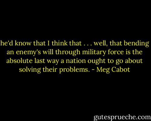 he'd know that I think that . . . well, that bending an enemy's will through military force is the absolute last way a nation ought to go about solving their problems. - Meg Cabot