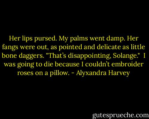 Her lips pursed. My palms went damp. Her fangs were out, as pointed and delicate as little bone daggers. "That’s disappointing, Solange."<br /><br />I was going to die because I couldn’t embroider roses on a pillow. - Alyxandra Harvey