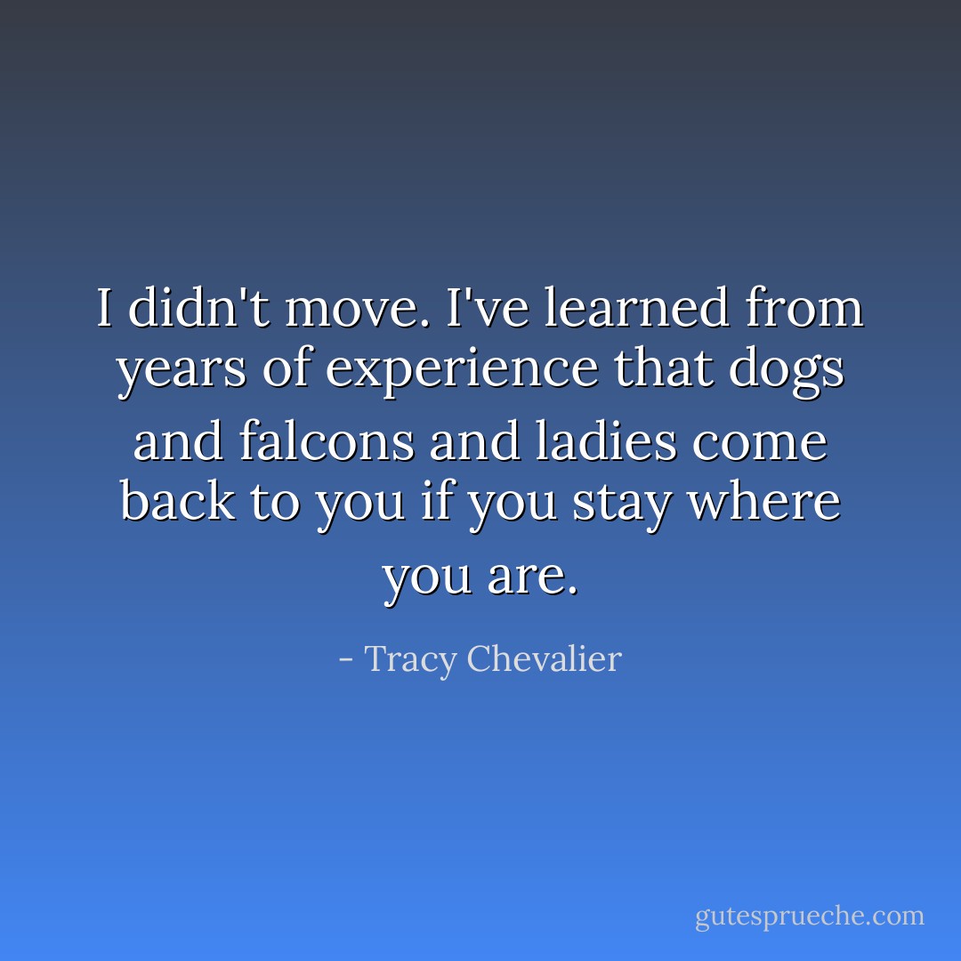 I didn't move. I've learned from years of experience that dogs and falcons and ladies come back to you if you stay where you are. - Tracy Chevalier