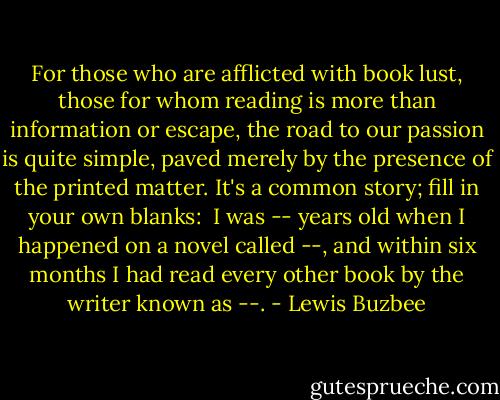 For those who are afflicted with book lust, those for whom reading is more than information or escape, the road to our passion is quite simple, paved merely by the presence of the printed matter.<br />It's a common story; fill in your own blanks: <br />I was -- years old when I happened on a novel called --, and within six months I had read every other book by the writer known as --. - Lewis Buzbee