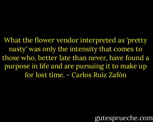 What the flower vendor interpreted as 'pretty nasty'<br />was only the intensity that comes to those who, better late than never, have found a<br />purpose in life and are pursuing it to make up for lost time. - Carlos Ruiz Zafón