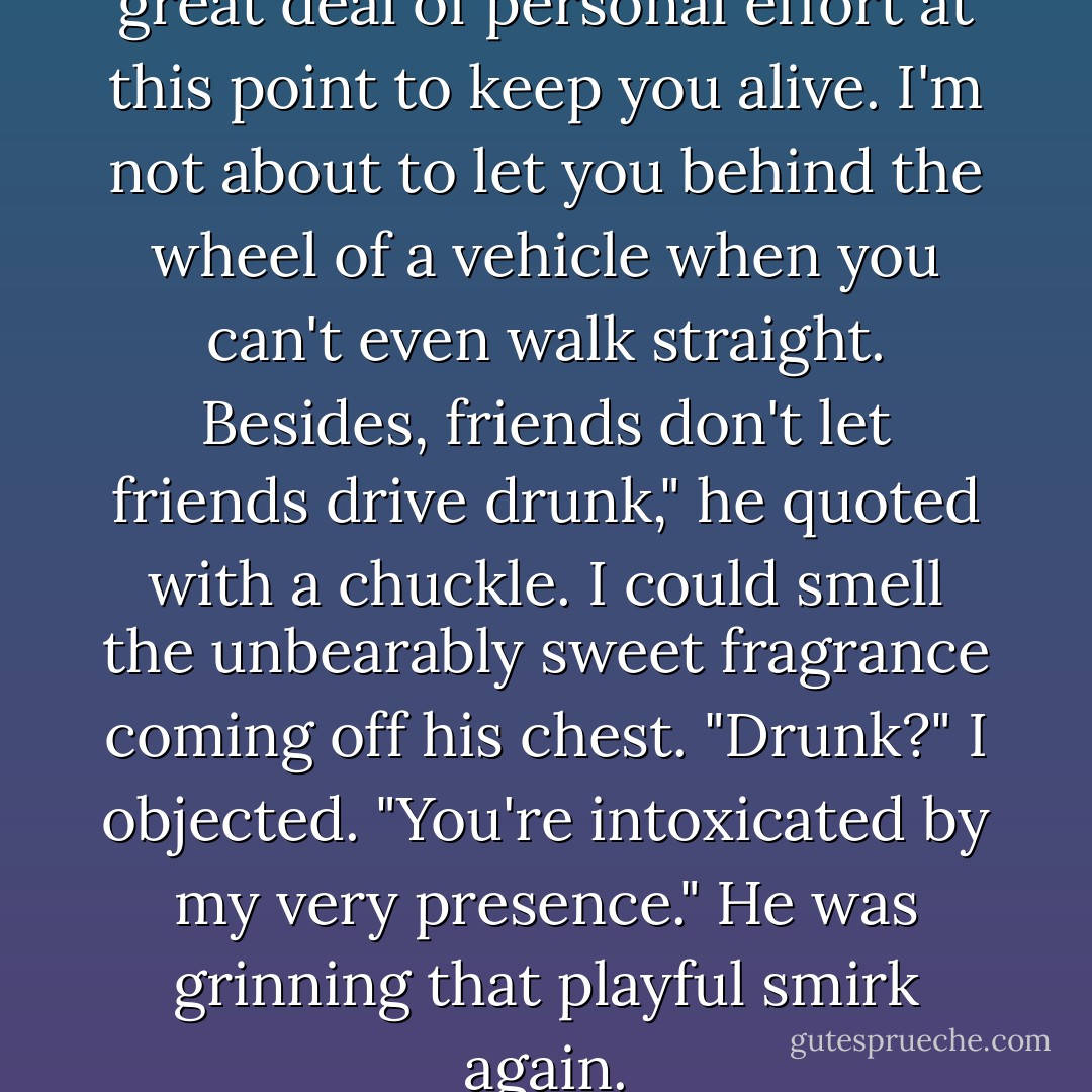 Bella, I've already expended a great deal of personal effort at this point to keep you alive. I'm not about to let you behind the wheel of a vehicle when you can't even walk straight. Besides, friends don't let friends drive drunk," he quoted with a chuckle. I could smell the unbearably sweet fragrance coming off his chest.<br />"Drunk?" I objected.<br />"You're intoxicated by my very presence." He was grinning that playful smirk again. - Stephenie Meyer