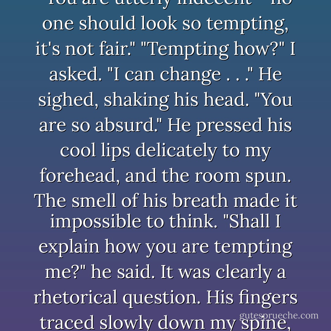 Okay." I bounced down the stairs. "I'm decent."<br />He was waiting at the foot of the stairs, closer than I'd thought, and I bounded right into him. He steadied me, holding me a careful distance away for a few seconds before suddenly pulling me closer.<br />"Wrong again," he murmured in my ear. "You are utterly indecent - no one should look so tempting, it's not fair."<br />"Tempting how?" I asked. "I can change . . ."<br />He sighed, shaking his head. "You are <i>so</i> absurd." He pressed his cool lips delicately to my forehead, and the room spun. The smell of his breath made it impossible to think.<br />"Shall I explain how you are tempting me?" he said. It was clearly a rhetorical question. His fingers traced slowly down my spine, his breath coming more quickly against my skin. My hands were limp on his chest, and I felt ligtheaded again. He tilted his head slowly and touched his cool lips to mine for the second time, very carefully, parting them slightly.<br />And then I collapsed. - Stephenie Meyer