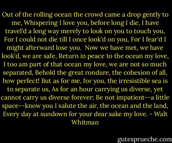 Out of the rolling ocean the crowd came a drop gently to me,<br />Whispering I love you, before long I die,<br />I have travel'd a long way merely to look on you to touch you,<br />For I could not die till I once look'd on you,<br />For I fear'd I might afterward lose you. <br />Now we have met, we have look'd, we are safe,<br />Return in peace to the ocean my love,<br />I too am part of that ocean my love, we are not so much separated,<br />Behold the great rondure, the cohesion of all, how perfect!<br />But as for me, for you, the irresistible sea is to separate us,<br />As for an hour carrying us diverse, yet cannot carry us diverse forever;<br />Be not impatient--a little space--know you I salute the air, the<br />ocean and the land,<br />Every day at sundown for your dear sake my love. - Walt Whitman