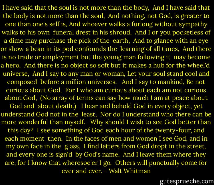 I have said that the soul is not more than the body, <br />And I have said that the body is not more than the soul, <br />And nothing, not God, is greater to one than one's self is,<br />And whoever walks a furlong without sympathy walks to his own <br />funeral drest in his shroud, <br />And I or you pocketless of a dime may purchase the pick of the <br />earth, <br />And to glance with an eye or show a bean in its pod confounds the <br />learning of all times, <br />And there is no trade or employment but the young man following it <br />may become a hero, <br />And there is no object so soft but it makes a hub for the wheel'd <br />universe, <br />And I say to any man or woman, Let your soul stand cool and composed <br />before a million universes. <br /><br />And I say to mankind, Be not curious about God, <br />For I who am curious about each am not curious about God, <br />(No array of terms can say how much I am at peace about God and <br />about death.) <br /><br />I hear and behold God in every object, yet understand God not in the <br />least, <br />Nor do I understand who there can be more wonderful than myself. <br /><br />Why should I wish to see God better than this day? <br />I see something of God each hour of the twenty-four, and each moment <br />then, <br />In the faces of men and women I see God, and in my own face in the <br />glass, <br />I find letters from God dropt in the street, and every one is sign'd <br />by God's name, <br />And I leave them where they are, for I know that wheresoe'er I go, <br />Others will punctually come for ever and ever. - Walt Whitman
