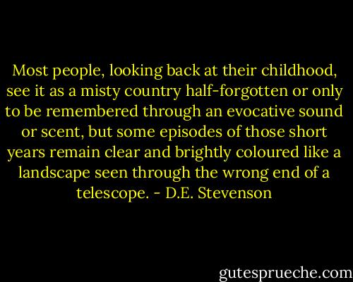 Most people, looking back at their childhood, see it as a misty country half-forgotten or only to be remembered through an evocative sound or scent, but some episodes of those short years remain clear and brightly coloured like a landscape seen through the wrong end of a telescope. - D.E. Stevenson