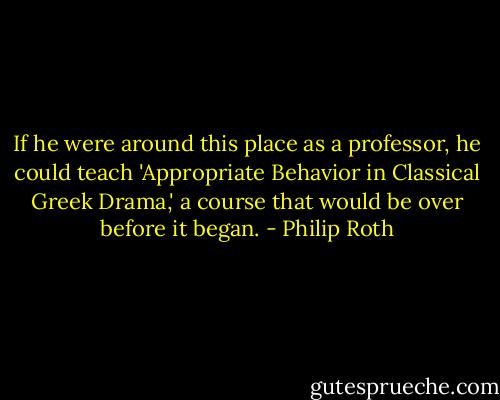 If he were around this place as a professor, he could teach 'Appropriate Behavior in Classical Greek Drama,' a course that would be over before it began. - Philip Roth