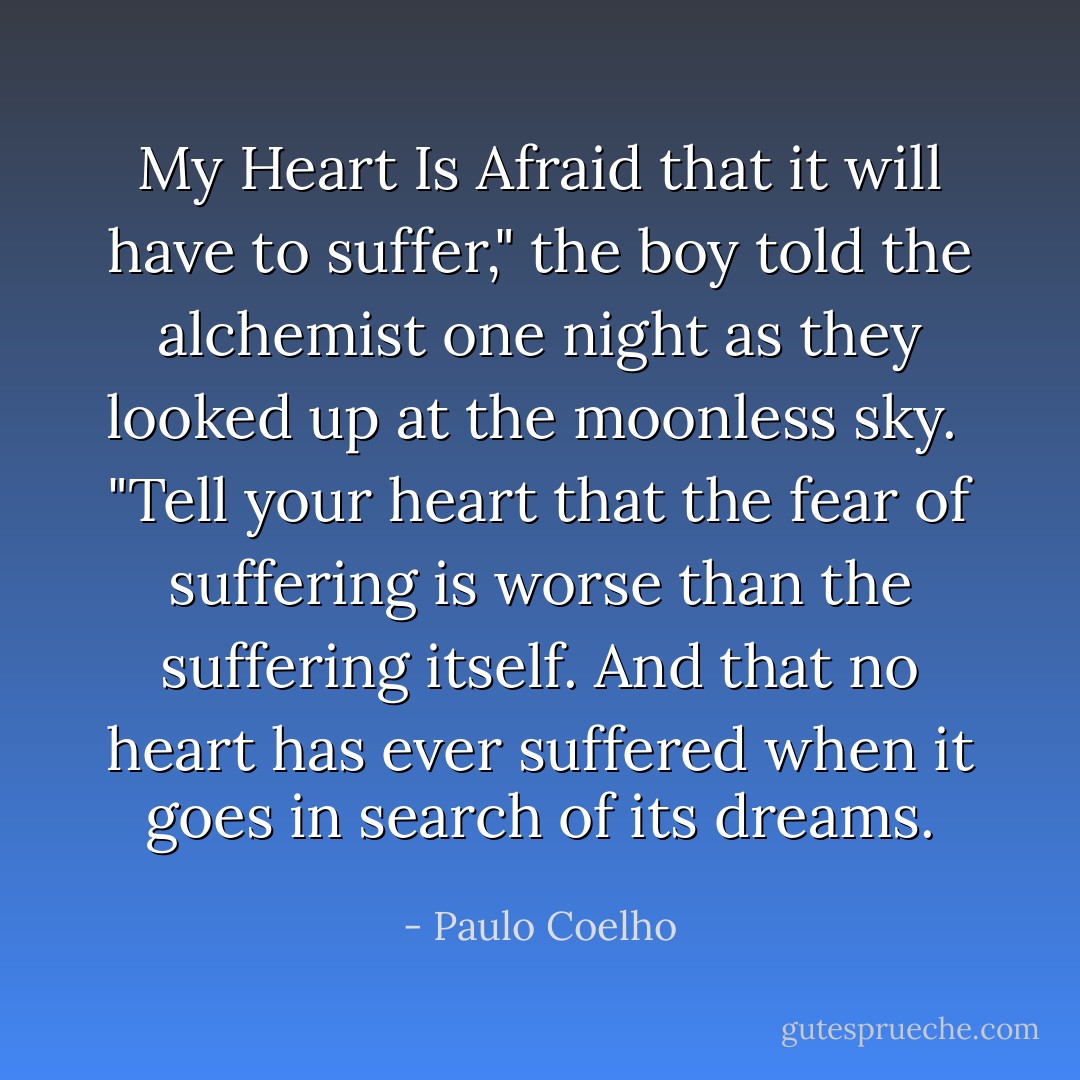 My Heart Is Afraid that it will have to suffer," the boy told the alchemist one night as they looked up at the moonless sky.<br /><br />"Tell your heart that the fear of suffering is worse than the suffering itself. And that no heart has ever suffered when it goes in search of its dreams. - Paulo Coelho