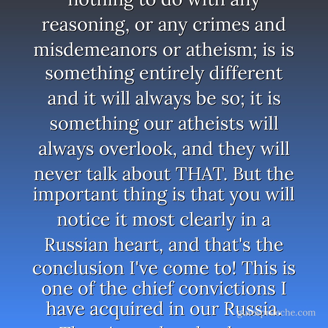 Listen, Parfyon, a few moments ago you asked me a question, and this is my answer: the essence of religious feeling has nothing to do with any reasoning, or any crimes and misdemeanors or atheism; is is something entirely different and it will always be so; it is something our atheists will always overlook, and they will never talk about THAT. But the important thing is that you will notice it most clearly in a Russian heart, and that's the conclusion I've come to! This is one of the chief convictions I have acquired in our Russia. There's work to be done, Parfyon. Believe me, there's work to be done in our Russian world! - Fyodor Dostoevsky
