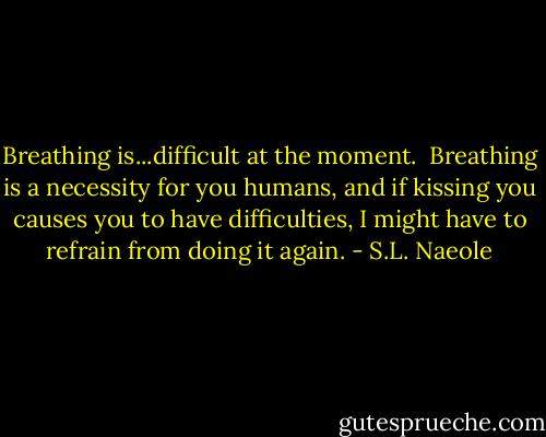 Breathing is...difficult at the moment.<br /><br />Breathing is a necessity for you humans, and if kissing you causes you to have difficulties, I might have to refrain from doing it again. - S.L. Naeole