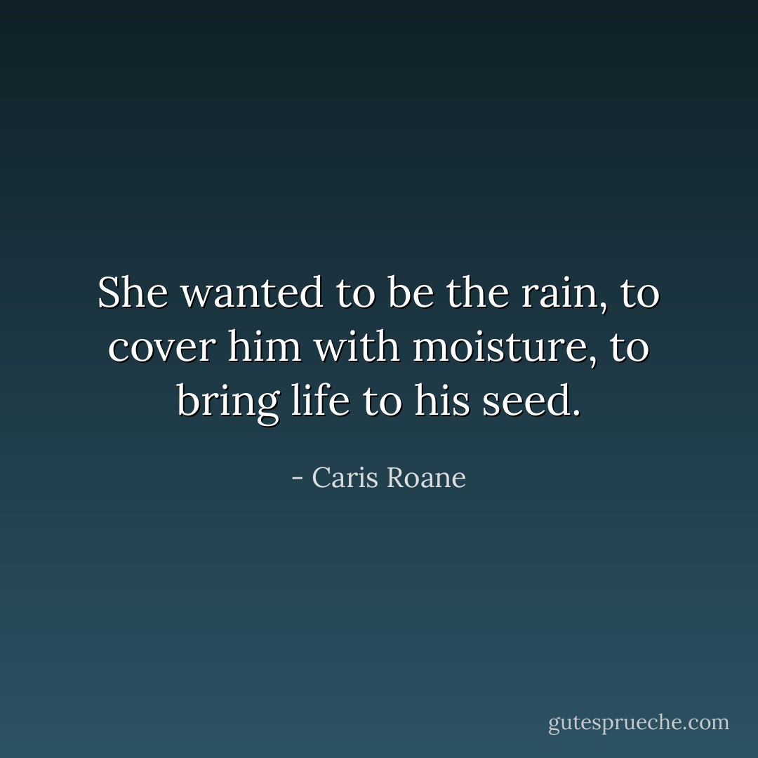 She wanted to be the rain, to cover him with moisture, to bring life to his seed. - Caris Roane