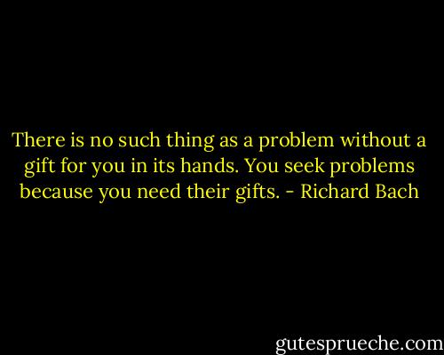There is no such thing as a problem without a gift for you in its hands. You seek problems because you need their gifts. - Richard Bach
