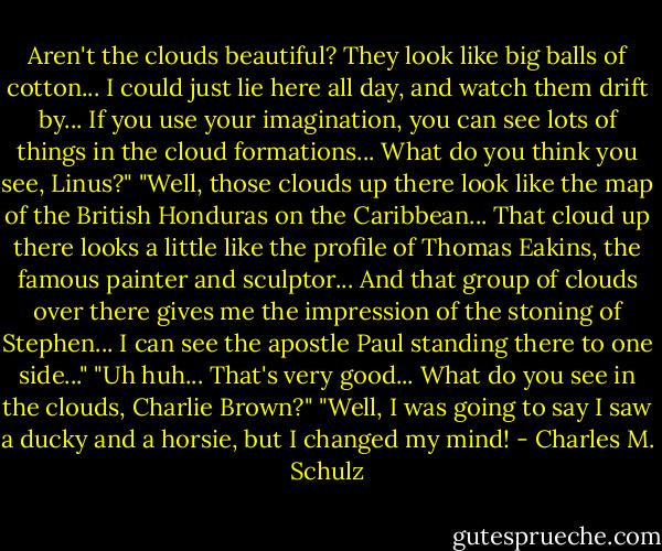 Aren't the clouds beautiful? They look like big balls of cotton... I could just lie here all day, and watch them drift by... If you use your imagination, you can see lots of things in the cloud formations... What do you think you see, Linus?"<br />"Well, those clouds up there look like the map of the British Honduras on the Caribbean... That cloud up there looks a little like the profile of Thomas Eakins, the famous painter and sculptor... And that group of clouds over there gives me the impression of the stoning of Stephen... I can see the apostle Paul standing there to one side..."<br />"Uh huh... That's very good... What do you see in the clouds, Charlie Brown?"<br />"Well, I was going to say I saw a ducky and a horsie, but I changed my mind! - Charles M. Schulz