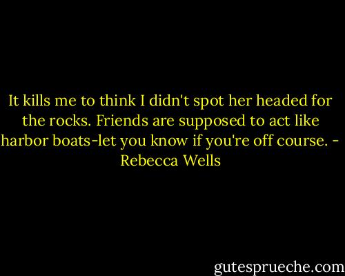 It kills me to think I didn't spot her headed for the rocks. Friends are supposed to act like harbor boats-let you know if you're off course. - Rebecca Wells