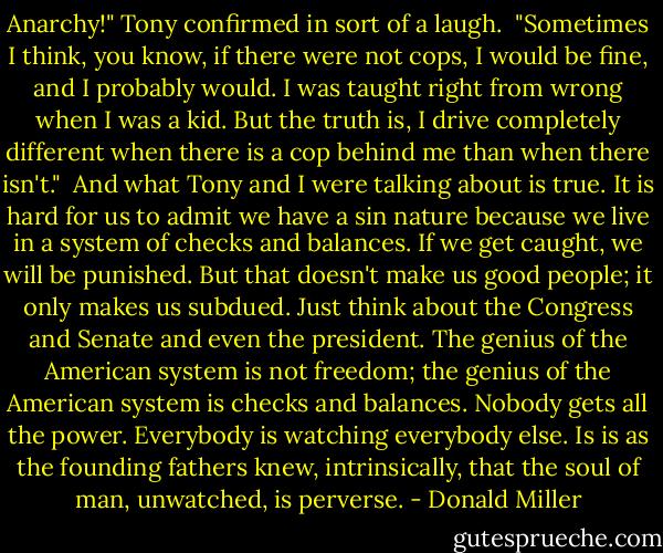 Anarchy!" Tony confirmed in sort of a laugh.<br /> "Sometimes I think, you know, if there were not cops, I would be fine, and I probably would. I was taught right from wrong when I was a kid. But the truth is, I drive completely different when there is a cop behind me than when there isn't."<br /> And what Tony and I were talking about is true. It is hard for us to admit we have a sin nature because we live in a system of checks and balances. If we get caught, we will be punished. But that doesn't make us good people; it only makes us subdued. Just think about the Congress and Senate and even the president. The genius of the American system is not freedom; the genius of the American system is checks and balances. Nobody gets all the power. Everybody is watching everybody else. Is is as the founding fathers knew, intrinsically, that the soul of man, unwatched, is perverse. - Donald Miller