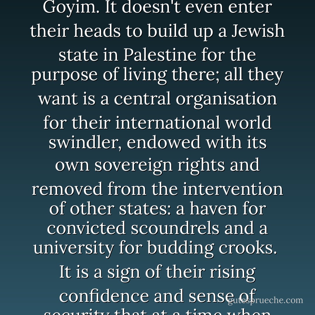 While the Zionists try to make the rest of the World believe that the national consciousness of the Jew finds its satisfaction in the creation of a Palestinian state, the Jews again slyly dupe the dumb Goyim. It doesn't even enter their heads to build up a Jewish state in Palestine for the purpose of living there; all they want is a central organisation for their international world swindler, endowed with its own sovereign rights and removed from the intervention of other states: a haven for convicted scoundrels and a university for budding crooks. <br />It is a sign of their rising confidence and sense of security that at a time when one section is still playing the German, French-man, or Englishman, the other with open effrontery comes out as the Jewish race. - Adolf Hitler