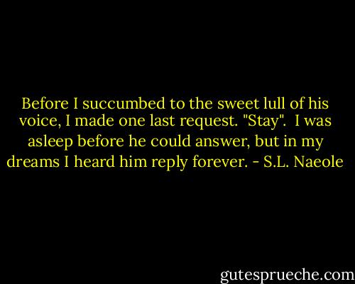 Before I succumbed to the sweet lull of his voice, I made one last request. "Stay".<br /><br />I was asleep before he could answer, but in my dreams I heard him reply forever. - S.L. Naeole