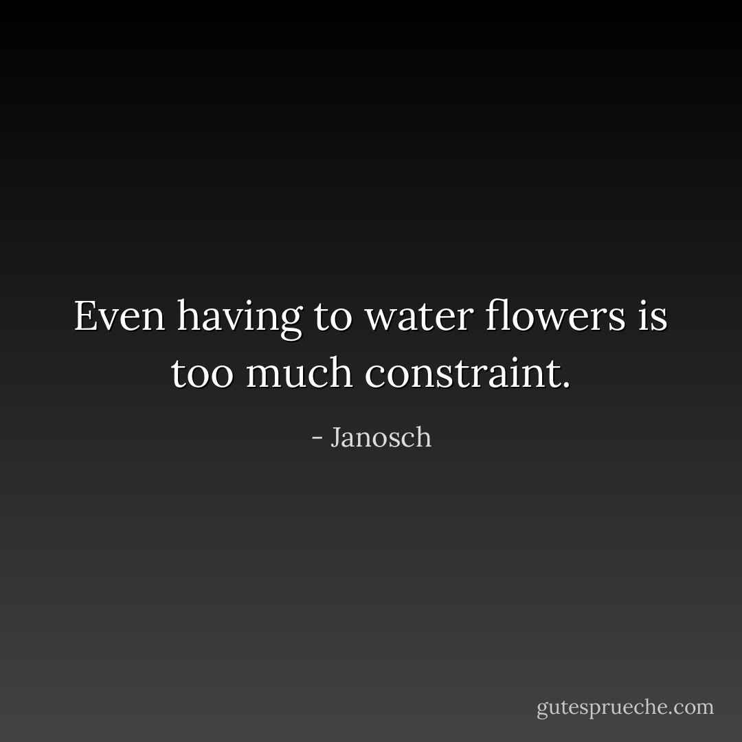 Even having to water flowers is too much constraint. - Janosch