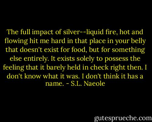 The full impact of silver--liquid fire, hot and flowing hit me hard in that place in your belly that doesn't exist for food, but for something else entirely. It exists solely to possess the feeling that it barely held in check right then. I don't know what it was. I don't think it has a name. - S.L. Naeole