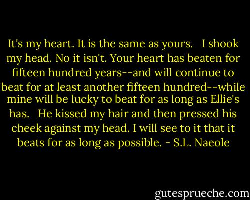 It's my heart. It is the same as yours. <br /><br />I shook my head. No it isn't. Your heart has beaten for fifteen hundred years--and will continue to beat for at least another fifteen hundred--while mine will be lucky to beat for as long as Ellie's has. <br /><br />He kissed my hair and then pressed his cheek against my head. I will see to it that it beats for as long as possible. - S.L. Naeole