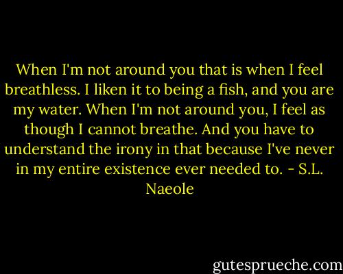 When I'm not around you that is when I feel breathless. I liken it to being a fish, and you are my water. When I'm not around you, I feel as though I cannot breathe. And you have to understand the irony in that because I've never in my entire existence ever needed to. - S.L. Naeole
