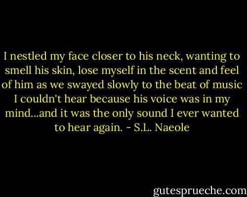 I nestled my face closer to his neck, wanting to smell his skin, lose myself in the scent and feel of him as we swayed slowly to the beat of music I couldn't hear because his voice was in my mind...and it was the only sound I ever wanted to hear again. - S.L. Naeole