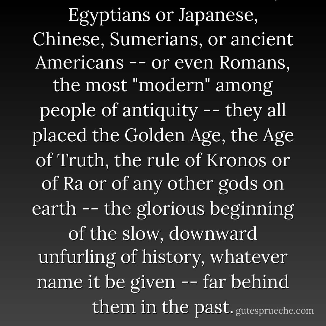 Whether Hindus or Greeks, Egyptians or Japanese, Chinese, Sumerians, or ancient Americans -- or even Romans, the most "modern" among people of antiquity -- they all placed the Golden Age, the Age of Truth, the rule of Kronos or of Ra or of any other gods on earth -- the glorious beginning of the slow, downward unfurling of history, whatever name it be given -- far behind them in the past. - Savitri Devi