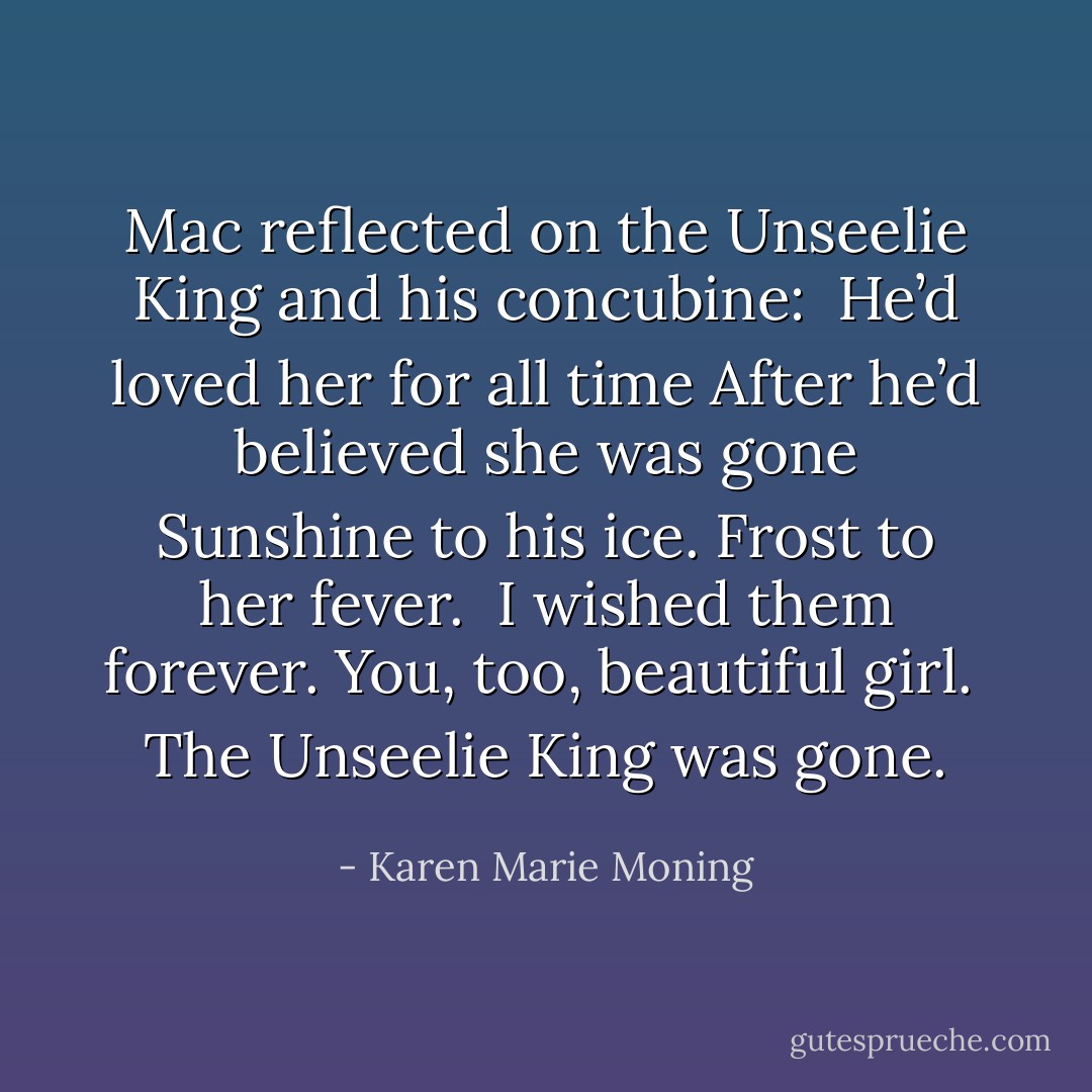 Mac reflected on the Unseelie King and his concubine:<br /><br />He’d loved her for all time<br />After he’d believed she was gone<br />Sunshine to his ice.<br />Frost to her fever. <br />I wished them forever.<br /><i>You, too, beautiful girl.</i> <br />The Unseelie King was gone. - Karen Marie Moning