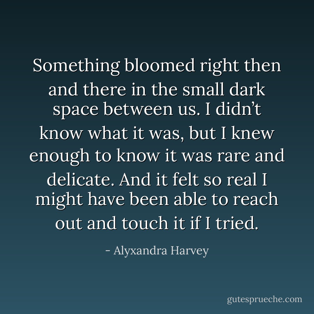 Something bloomed right then and there in the small dark space between us. I didn’t know what it was, but I knew enough to know it was rare and delicate. And it felt so real I might have been able to reach out and touch it if I tried. - Alyxandra Harvey