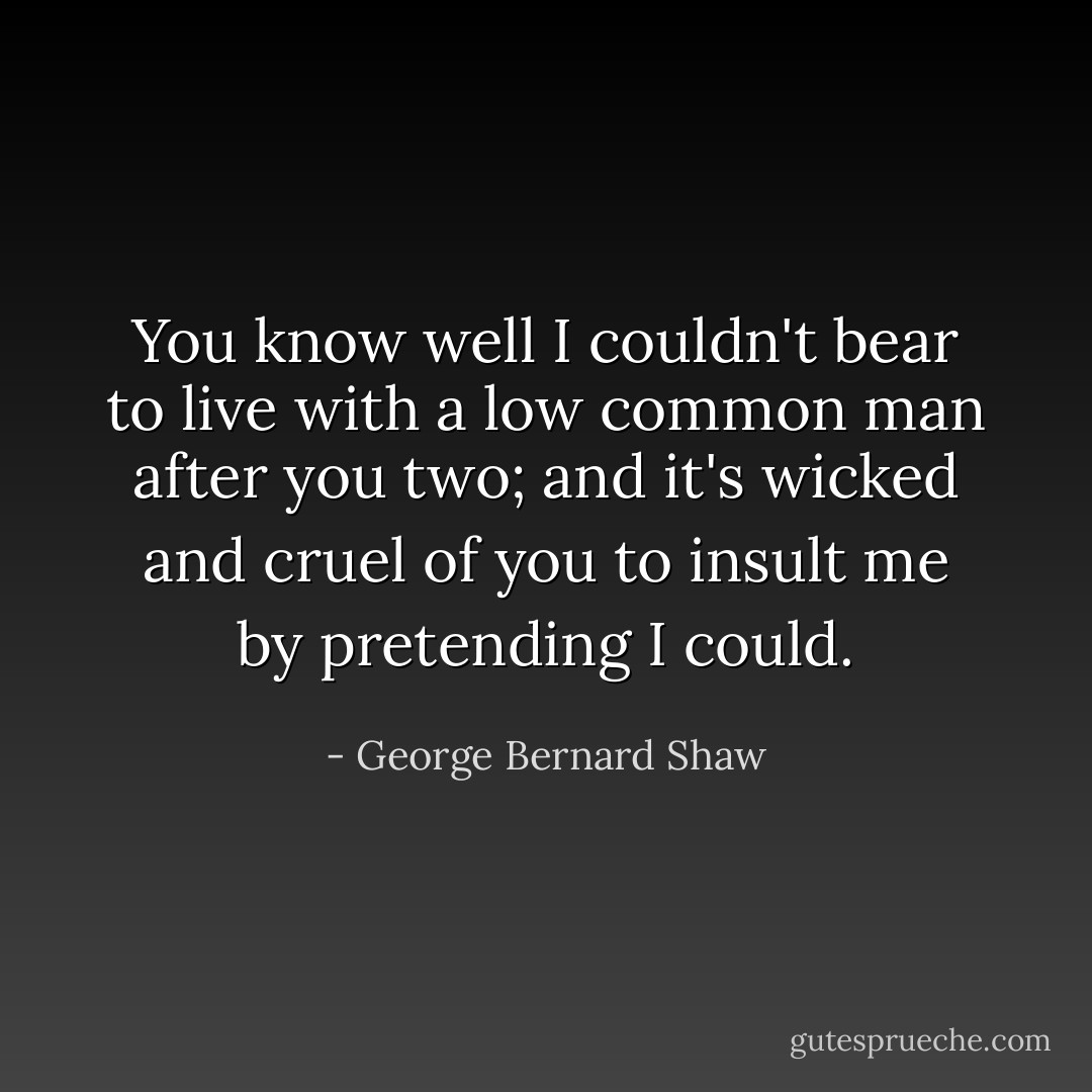 You know well I couldn't bear to live with a low common man after you two; and it's wicked and cruel of you to insult me by pretending I could. - George Bernard Shaw