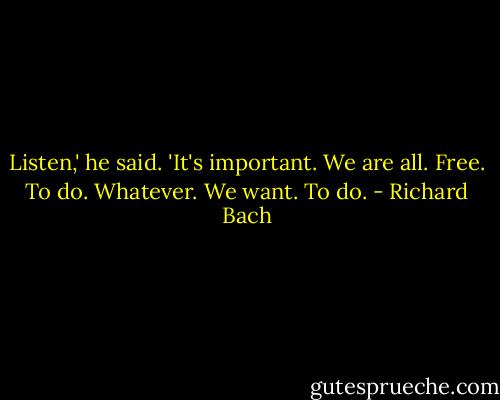 Listen,' he said. 'It's important. We are all. Free. To do. Whatever. We want. To do. - Richard Bach