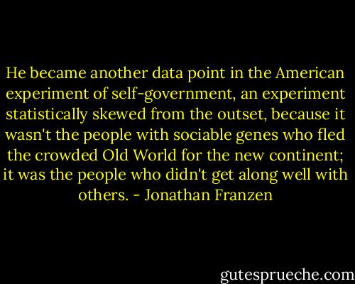 He became another data point in the American experiment of self-government, an experiment statistically skewed from the outset, because it wasn't the people with sociable genes who fled the crowded Old World for the new continent; it was the people who didn't get along well with others. - Jonathan Franzen