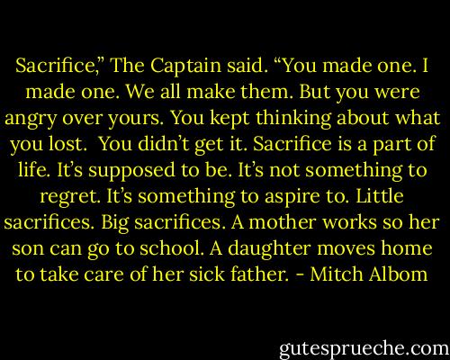Sacrifice,” The Captain said. “You made one. I made one. We all make them. But you were angry over yours. You kept thinking about what you lost.<br /><br />You didn’t get it. Sacrifice is a part of life. It’s supposed to be. It’s not something to regret. It’s something to aspire to. Little sacrifices. Big sacrifices. A mother works so her son can go to school. A daughter moves home to take care of her sick father. - Mitch Albom