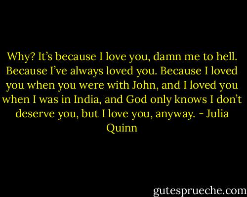 Why? It’s because I love you, damn me to hell. Because I’ve always loved you. Because I loved you when you were with John, and I loved you when I was in India, and God only knows I don’t deserve you, but I love you, anyway. - Julia Quinn
