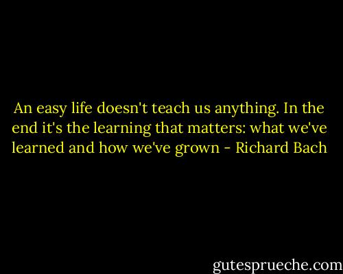 An easy life doesn't teach us anything. In the end it's the learning that matters: what we've learned and how we've grown - Richard Bach