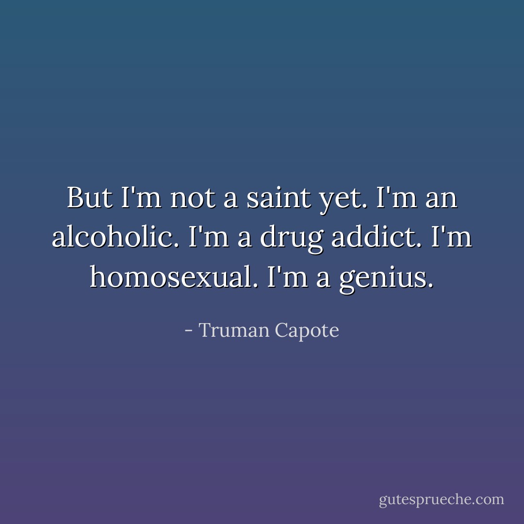 But I'm not a saint yet. I'm an alcoholic. I'm a drug addict. I'm homosexual. I'm a genius. - Truman Capote